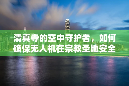 清真寺的空中守护者，如何确保无人机在宗教圣地安全飞行？