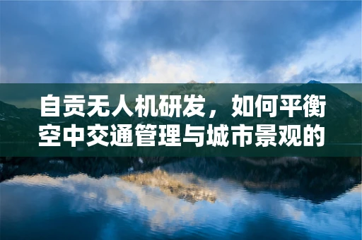 自贡无人机研发，如何平衡空中交通管理与城市景观的和谐共存？