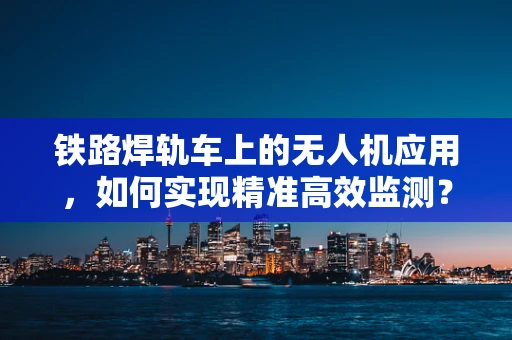 铁路焊轨车上的无人机应用，如何实现精准高效监测？