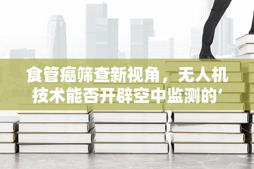 食管癌筛查新视角，无人机技术能否开辟空中监测的‘航’道？
