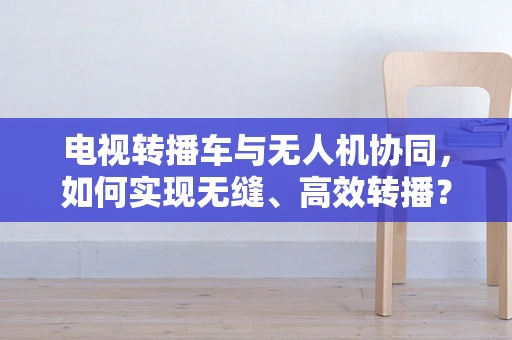电视转播车与无人机协同，如何实现无缝、高效转播？