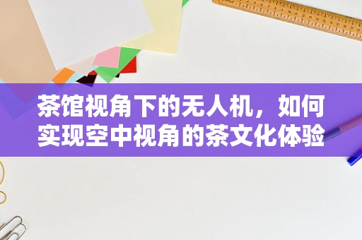 茶馆视角下的无人机，如何实现空中视角的茶文化体验？