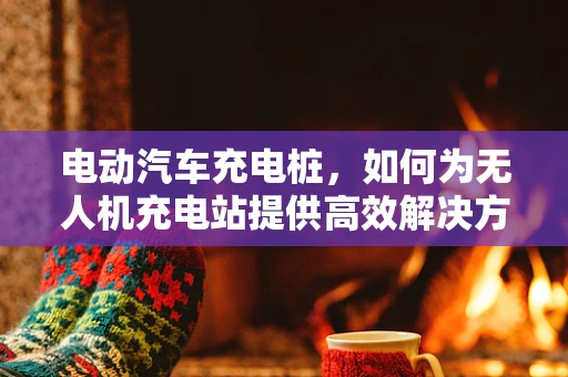 电动汽车充电桩，如何为无人机充电站提供高效解决方案？