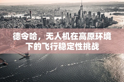 德令哈，无人机在高原环境下的飞行稳定性挑战