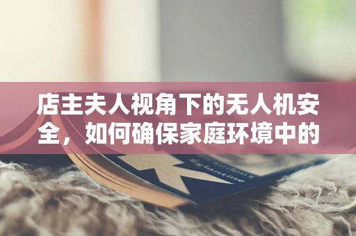 店主夫人视角下的无人机安全，如何确保家庭环境中的无忧飞行？