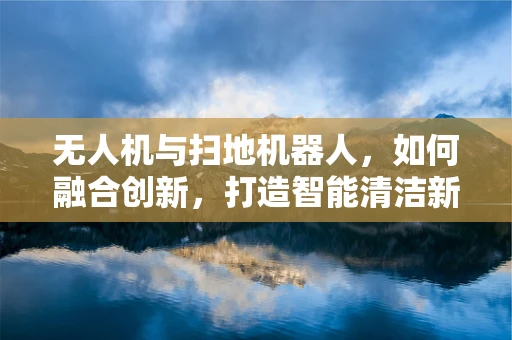无人机与扫地机器人，如何融合创新，打造智能清洁新纪元？