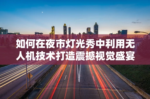 如何在夜市灯光秀中利用无人机技术打造震撼视觉盛宴？