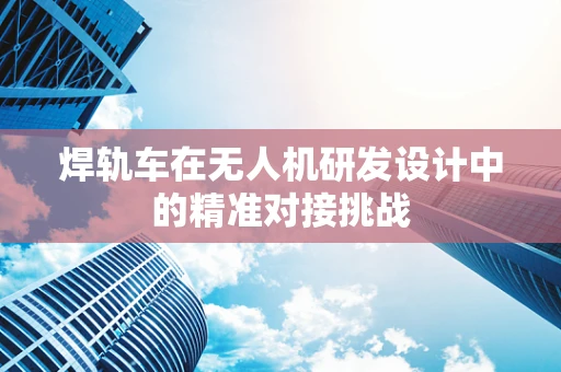 焊轨车在无人机研发设计中的精准对接挑战
