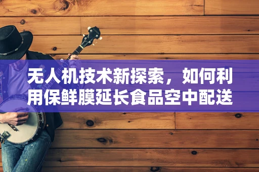 无人机技术新探索，如何利用保鲜膜延长食品空中配送的保鲜期？