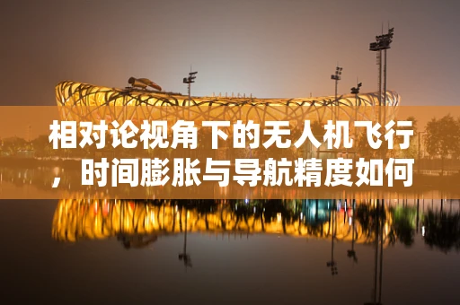 相对论视角下的无人机飞行，时间膨胀与导航精度如何共舞？
