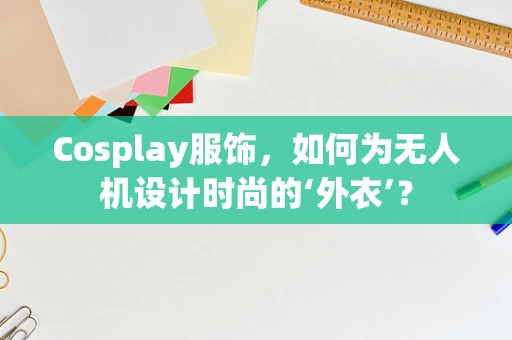 Cosplay服饰，如何为无人机设计时尚的‘外衣’？