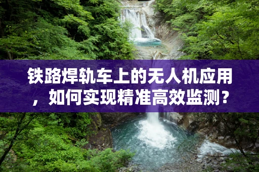 铁路焊轨车上的无人机应用，如何实现精准高效监测？