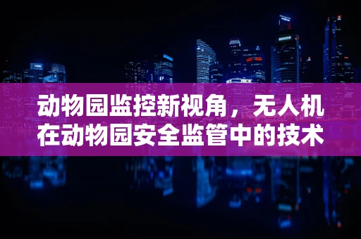 动物园监控新视角，无人机在动物园安全监管中的技术挑战与解决方案