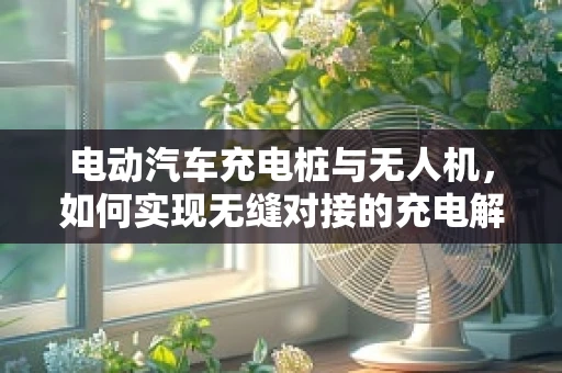 电动汽车充电桩与无人机，如何实现无缝对接的充电解决方案？