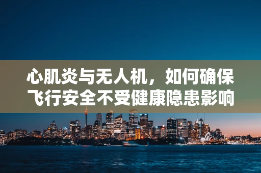 心肌炎与无人机，如何确保飞行安全不受健康隐患影响？