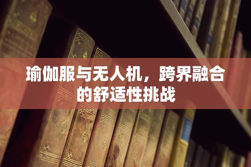 瑜伽服与无人机，跨界融合的舒适性挑战