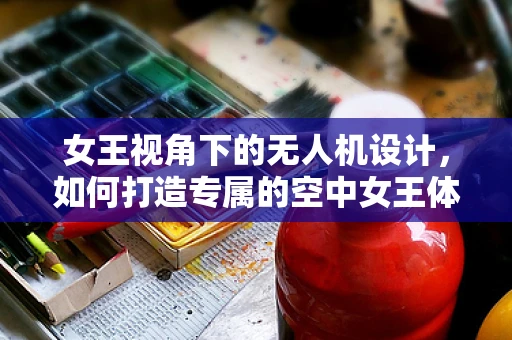 女王视角下的无人机设计，如何打造专属的空中女王体验？
