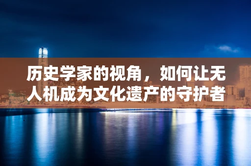 历史学家的视角，如何让无人机成为文化遗产的守护者？