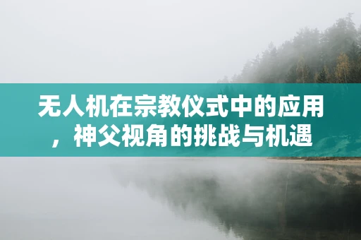无人机在宗教仪式中的应用，神父视角的挑战与机遇