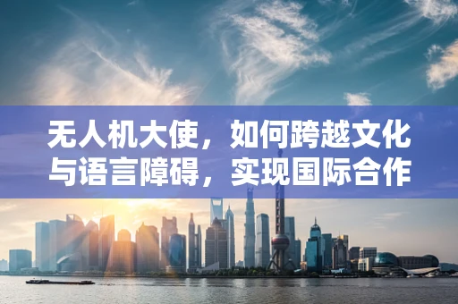 无人机大使，如何跨越文化与语言障碍，实现国际合作新高度？