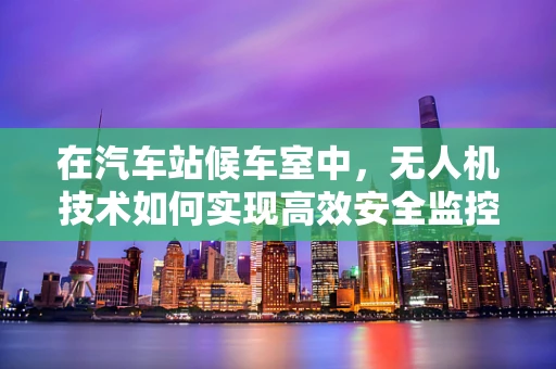 在汽车站候车室中，无人机技术如何实现高效安全监控？