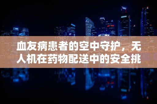 血友病患者的空中守护，无人机在药物配送中的安全挑战