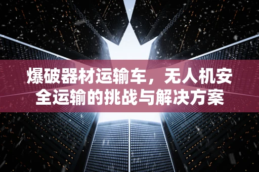 爆破器材运输车，无人机安全运输的挑战与解决方案