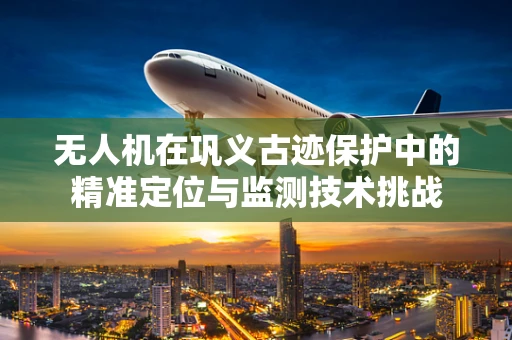 无人机在巩义古迹保护中的精准定位与监测技术挑战