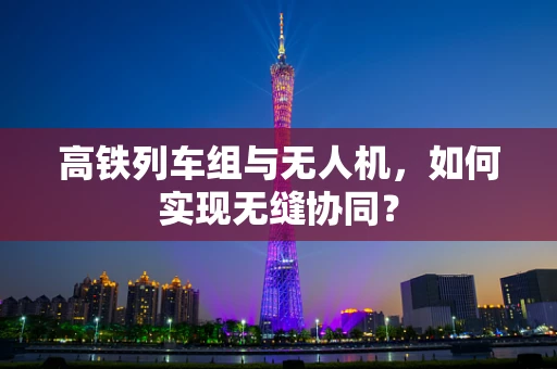 高铁列车组与无人机，如何实现无缝协同？