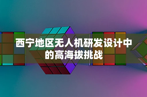 西宁地区无人机研发设计中的高海拔挑战