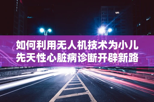 如何利用无人机技术为小儿先天性心脏病诊断开辟新路径？