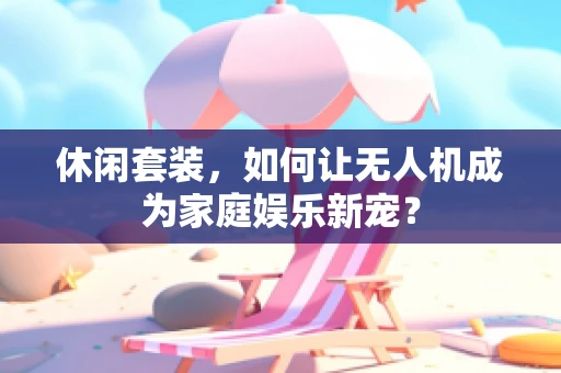 休闲套装，如何让无人机成为家庭娱乐新宠？