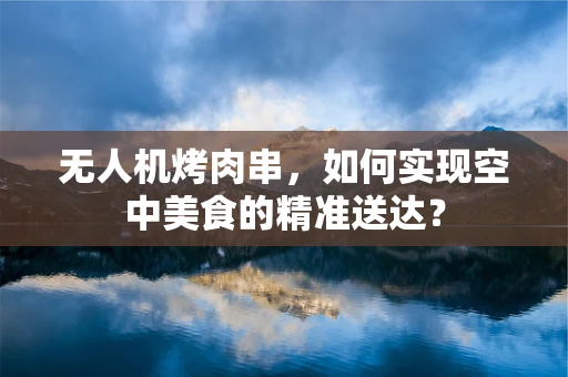 无人机烤肉串，如何实现空中美食的精准送达？