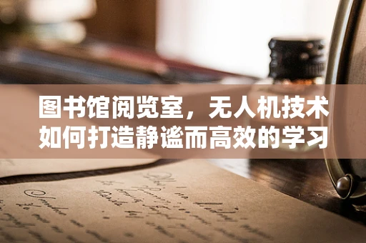 图书馆阅览室，无人机技术如何打造静谧而高效的学习空间？