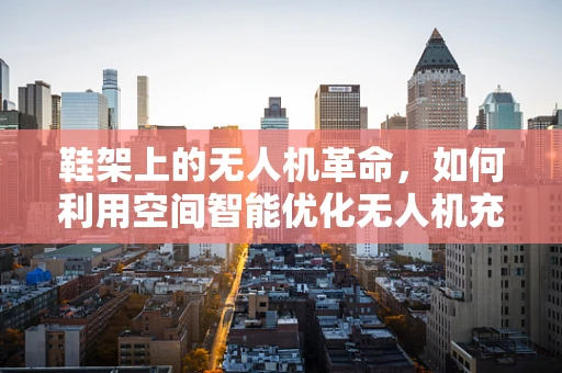 鞋架上的无人机革命，如何利用空间智能优化无人机充电与维护？