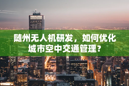 随州无人机研发，如何优化城市空中交通管理？