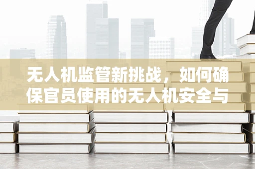 无人机监管新挑战，如何确保官员使用的无人机安全与合规？