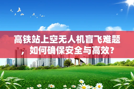 高铁站上空无人机盲飞难题，如何确保安全与高效？