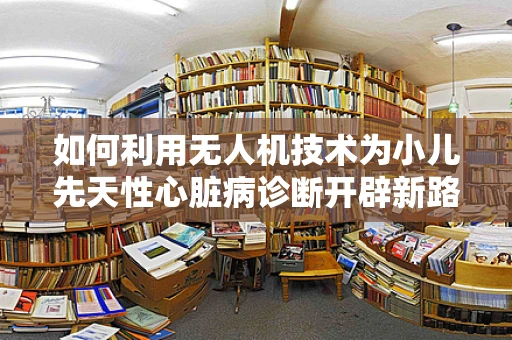 如何利用无人机技术为小儿先天性心脏病诊断开辟新路径？