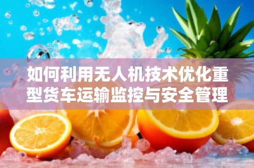 如何利用无人机技术优化重型货车运输监控与安全管理？