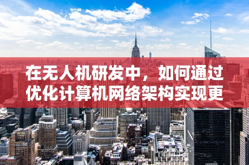 在无人机研发中，如何通过优化计算机网络架构实现更高效的数据传输？