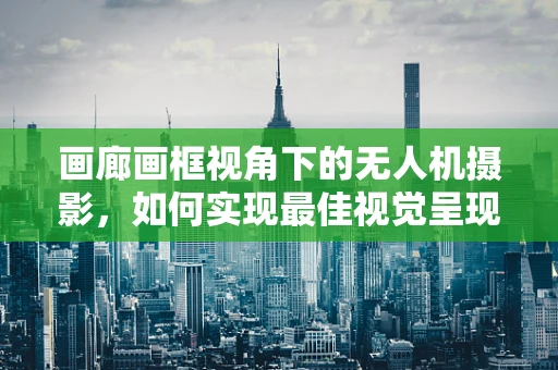 画廊画框视角下的无人机摄影，如何实现最佳视觉呈现？