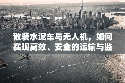 散装水泥车与无人机，如何实现高效、安全的运输与监测？