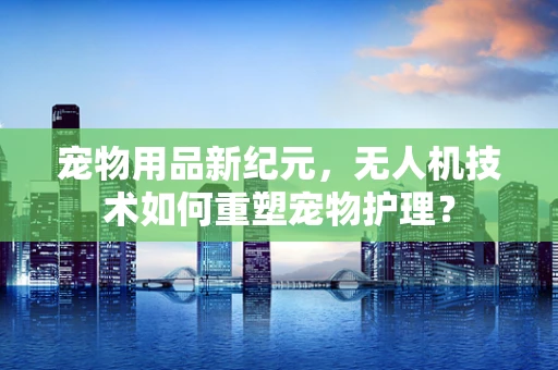 宠物用品新纪元，无人机技术如何重塑宠物护理？