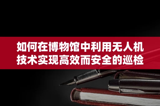 如何在博物馆中利用无人机技术实现高效而安全的巡检？
