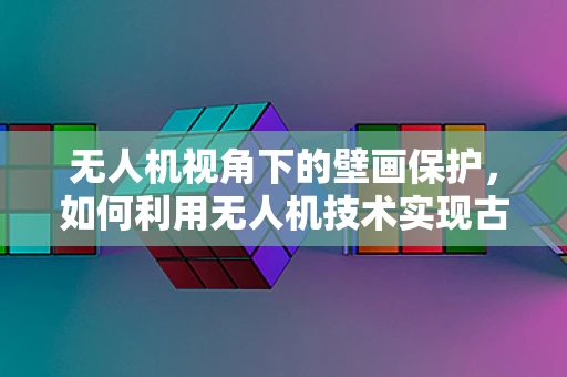 无人机视角下的壁画保护，如何利用无人机技术实现古迹的空中守望？