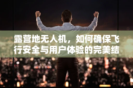露营地无人机，如何确保飞行安全与用户体验的完美结合？