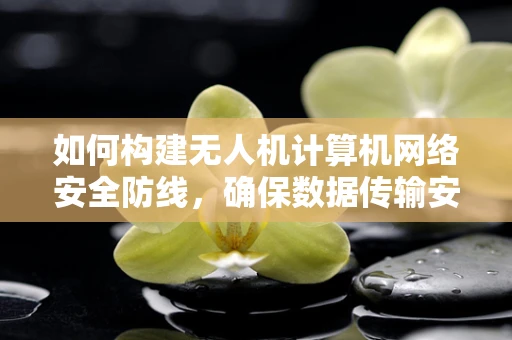 如何构建无人机计算机网络安全防线，确保数据传输安全无虞？