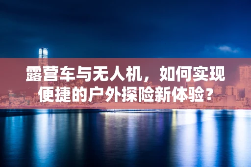 露营车与无人机，如何实现便捷的户外探险新体验？