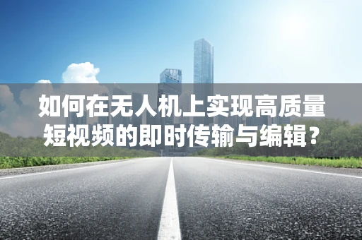 如何在无人机上实现高质量短视频的即时传输与编辑？